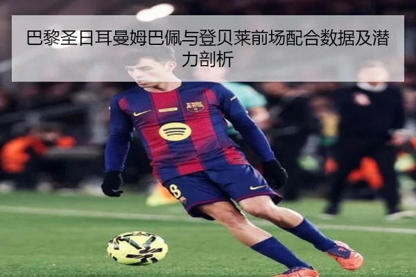 巴黎圣日耳曼姆巴佩与登贝莱前场配合数据及潜力剖析