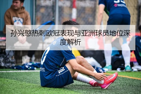 孙兴慜热刺欧冠表现与亚洲球员地位深度解析